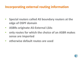 Incorporating external routing information 
• Special routers called AS boundary routers at the 
edge of OSPF domain 
• ASBRs originate AS-External LSAs 
• only routes for which the choice of an ASBR makes 
sense are imported 
• otherwise default routes are used 
 
