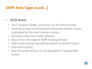 OSPF Area Types (cont…) 
• Stub Areas 
• Don’t support ASBRs and hence no AS-External-LSAs 
• Routing to external destinations based on default routes 
originated by the area’s border routers 
• Summary LSAs also made optional 
• Must lie on the edge of OSPF routing domain 
• Inter-area routing may also be based on default routes 
• Improved scaling 
• But not preferred due to the possibility of suboptimal 
routes 
 