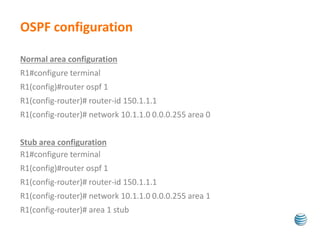 OSPF configuration 
Normal area configuration 
R1#configure terminal 
R1(config)#router ospf 1 
R1(config-router)# router-id 150.1.1.1 
R1(config-router)# network 10.1.1.0 0.0.0.255 area 0 
Stub area configuration 
R1#configure terminal 
R1(config)#router ospf 1 
R1(config-router)# router-id 150.1.1.1 
R1(config-router)# network 10.1.1.0 0.0.0.255 area 1 
R1(config-router)# area 1 stub 
 