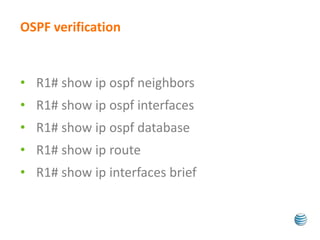 OSPF verification 
• R1# show ip ospf neighbors 
• R1# show ip ospf interfaces 
• R1# show ip ospf database 
• R1# show ip route 
• R1# show ip interfaces brief 
 