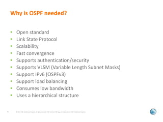 Why is OSPF needed? 
• Open standard 
• Link State Protocol 
• Scalability 
• Fast convergence 
• Supports authentication/security 
• Supports VLSM (Variable Length Subnet Masks) 
• Support IPv6 (OSPFv3) 
• Support load balancing 
• Consumes low bandwidth 
• Uses a hierarchical structure 
© 2012 AT&T Intellectual Property. All rights reserved. AT&T and the AT&T logo are trademarks of 4 AT&T Intellectual Property. 
 