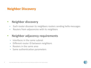 Neighbor Discovery 
• Neighbor discovery 
• Each router discover its neighbors routers sending hello messages 
• Routers from adjacencies with its neighbors 
• Neighbor adjacency requirements 
• Interfaces in the same subnet 
• Different router ID between neighbors 
• Routers in the same area 
• Same authentication parameters 
© 2012 AT&T Intellectual Property. All rights reserved. AT&T and the AT&T logo are trademarks of 7 AT&T Intellectual Property. 
 