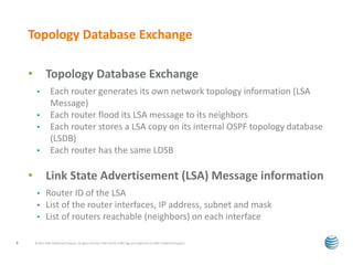Topology Database Exchange 
• Topology Database Exchange 
• Each router generates its own network topology information (LSA 
Message) 
• Each router flood its LSA message to its neighbors 
• Each router stores a LSA copy on its internal OSPF topology database 
(LSDB) 
• Each router has the same LDSB 
• Link State Advertisement (LSA) Message information 
• Router ID of the LSA 
• List of the router interfaces, IP address, subnet and mask 
• List of routers reachable (neighbors) on each interface 
© 2012 AT&T Intellectual Property. All rights reserved. AT&T and the AT&T logo are trademarks of 8 AT&T Intellectual Property. 
 