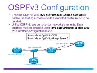 © 2013 Cisco and/or its affiliates. All rights reserved. Cisco Public 10
• Enabling OSPFv3 with ipv6 ospf process-id area area-id will
enable the routing process and its associated configuration to be
created.
• Unlike OSPFv2, you do not enter network statements. Each
interface must be enabled using ipv6 ospf process-id area area-
id in interface-configuration mode.
Branch-2(config)# int s0/0/1
Branch-2(config-if)# ipv6 ospf 1area 0
Branch-1
S0/0/0
S0/0/1G0/0
G0/0
2001:DB8:1::/64
2001:DB8:A::/64
Lo0 2001:DB8:C::/127
Lo0 2001:DB8:B::/127
G0/0
Branch-2
Branch-3
Branch-4
 