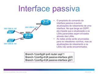 •
S0/0/0
2001:DB8:C::/64

2001:DB8:A::/64
LAN-1

Branch-2

G0/0

S0/0/0
Branch-1

G0/1
LAN-2
2001:DB8:B::/64

•

O propósito do comando da
interface passiva é excluir
atualizações de roteamento de uma
interface. No que tange ao OSPF,
ela impede que a atualização e os
LSAs paranoides sejam enviados
através das LANs.
As redes ainda serão anunciadas
para os roteadores vizinhos, mas as
atualizações de roteamento e os
LSAs não serão encaminhados.

Branch-1(config)# ipv6 router ospf 1
Branch-1(config-rtr)# passive-interface g0/0
Branch-1(config-rtr)# passive-interface g0/1

© 2013 Cisco e/ou suas afiliadas. Todos os direitos reservados.

Público da Cisco

12

 