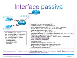 S0/0/0
2001:DB8:C::/64

2001:DB8:A::/64
LAN-1

Branch-2

G0/0

S0/0/0
Branch-1

G0/1
LAN-2
2001:DB8:B::/64
Branch-2#show ipv6 protocol
IPv6 Routing Protocol is "connected"
IPv6 Routing Protocol is "static
IPv6 Routing Protocol is "ospf 1"
Interfaces (Area 0)
GigabitEthernet0/0
GigabitEthernet0/1
Serial0/0/1

Branch-2#show ipv6 ospf interface g0/1
GigabitEthernet0/1 is up, line protocol is up
Link Local Address FE80::202:17FF:FEC2:B902 , Interface ID 2
Area 0, Process ID 1, Instance ID 0, Router ID 2.2.2.2
Network Type BROADCAST, Cost: 1
Transmit Delay is 1 sec, State DR, Priority 1
Designated Router (ID) 2.2.2.2, local address FE80::202:17FF:FEC2:B902
No backup designated router on this network
Timer intervals configured, Hello 10, Dead 40, Wait 40, Retransmit 5
No Hellos (Passive interface)
Index 3/3, flood queue length 0
Next 0x0(0)/0x0(0)
Last flood scan length is 1, maximum is 1
Last flood scan time is 0 msec, maximum is 0 msec
Neighbor Count is 0, Adjacent neighbor count is 0
Suppress hello for 0 neighbor(s)

A interface passiva não é exibida no comando show ipv6 protocols. O comando de interface show ipv6 ospf verifica que a
interface passiva foi configurada.
© 2013 Cisco e/ou suas afiliadas. Todos os direitos reservados.

Público da Cisco

13

 