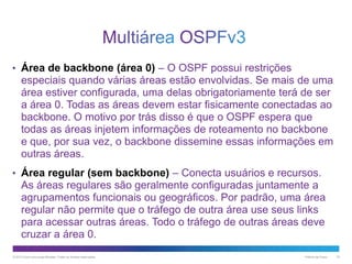 • Área de backbone (área 0) – O OSPF possui restrições

especiais quando várias áreas estão envolvidas. Se mais de uma
área estiver configurada, uma delas obrigatoriamente terá de ser
a área 0. Todas as áreas devem estar fisicamente conectadas ao
backbone. O motivo por trás disso é que o OSPF espera que
todas as áreas injetem informações de roteamento no backbone
e que, por sua vez, o backbone dissemine essas informações em
outras áreas.
• Área regular (sem backbone) – Conecta usuários e recursos.

As áreas regulares são geralmente configuradas juntamente a
agrupamentos funcionais ou geográficos. Por padrão, uma área
regular não permite que o tráfego de outra área use seus links
para acessar outras áreas. Todo o tráfego de outras áreas deve
cruzar a área 0.
© 2013 Cisco e/ou suas afiliadas. Todos os direitos reservados.

Público da Cisco

18

 