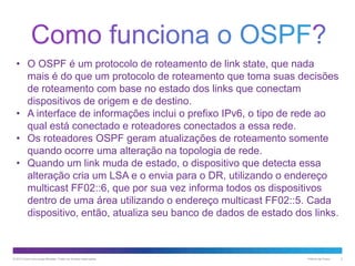• O OSPF é um protocolo de roteamento de link state, que nada
mais é do que um protocolo de roteamento que toma suas decisões
de roteamento com base no estado dos links que conectam
dispositivos de origem e de destino.
• A interface de informações inclui o prefixo IPv6, o tipo de rede ao
qual está conectado e roteadores conectados a essa rede.
• Os roteadores OSPF geram atualizações de roteamento somente
quando ocorre uma alteração na topologia de rede.
• Quando um link muda de estado, o dispositivo que detecta essa
alteração cria um LSA e o envia para o DR, utilizando o endereço
multicast FF02::6, que por sua vez informa todos os dispositivos
dentro de uma área utilizando o endereço multicast FF02::5. Cada
dispositivo, então, atualiza seu banco de dados de estado dos links.

© 2013 Cisco e/ou suas afiliadas. Todos os direitos reservados.

Público da Cisco

2

 