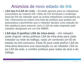 • LSA tipo 8 (LSA de Link) – Enviado apenas para os roteadores

conectados ao mesmo link. LSAs de link fornecem o endereço
local de link do roteador para os outros roteadores conectados ao
link, informando-os sobre uma lista de prefixos que podem ser
associados e permitindo que o roteador declare uma coleção de
bits optativos para associar com o LSA de rede originado pelo
roteador designado em um link NBMA.
• LSA tipo 9 (prefixo LSA de intra-área) – Um roteador

pode originar vários prefixos LSA de intra-área para cada
roteador ou rede de tráfego, cada um contendo um ID de
estado do link exclusivo. Esse ID para cada prefixo LSA de
intra-área descreve sua associação ou ao roteador LSA ou
ao LSA de rede, e contém prefixos para redes de stub e de
tráfego.

© 2013 Cisco e/ou suas afiliadas. Todos os direitos reservados.

Público da Cisco

5

 