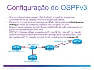 •

•
•
•

O encaminhamento de pacotes IPv4 é ativado por padrão, enquanto o
encaminhamento de pacotes IPv6 é desativado por padrão.
Para ativar o encaminhamento de pacotes IPv6, utilize o comando ipv6 unicastrouting no modo de configuração global antes de ativar o OSPF.
Uma vez que o encaminhamento de pacotes IPv6 for ativado, podemos ativar o
processo de roteamento OSPF IPv6.
OSPFv3 continua a utilizar um endereço IPv4 de 32 bits para o ID do roteador.
Uma vez que não existem endereços IPv4 configurados nos roteadores, você
deve atribuir o ID do roteador manualmente, usando o comando router-id.
2001:DB8:1::/64

S0/0/0
Branch-1

2001:DB8:A::/64
G0/0

S0/0/1

G0/0
Branch-2

Branch-4
Lo0 2001:DB8:C::/127
G0/0
Branch-3
Lo0 2001:DB8:B::/127

© 2013 Cisco e/ou suas afiliadas. Todos os direitos reservados.

Público da Cisco

8

 