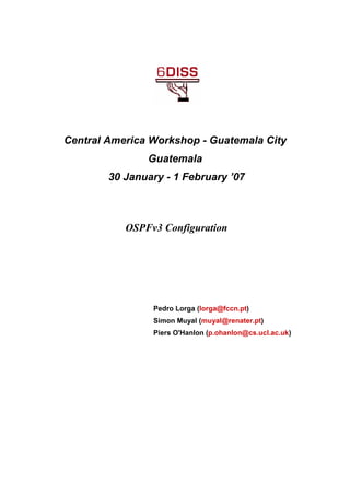 Central America Workshop - Guatemala City
Guatemala
30 January - 1 February ’07
OSPFv3 Configuration
Pedro Lorga (lorga@fccn.pt)
Simon Muyal (muyal@renater.pt)
Piers O'Hanlon (p.ohanlon@cs.ucl.ac.uk)
 