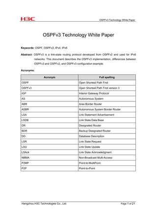 OSPFv3 Technology White Paper
Hangzhou H3C Technologies Co., Ltd. Page 1 of 21
OSPFv3 Technology White Paper
Keywords: OSPF, OSPFv3, IPv4, IPv6
Abstract: OSPFv3 is a link-state routing protocol developed from OSPFv2 and used for IPv6
networks. This document describes the OSPFv3 implementation, differences between
OSPFv3 and OSPFv2, and OSPFv3 configuration example.
Acronyms:
Acronym Full spelling
OSPF Open Shortest Path First
OSPFv3 Open Shortest Path First version 3
IGP Interior Gateway Protocol
AS Autonomous System
ABR Area Border Router
ASBR Autonomous System Border Router
LSA Link Statement Advertisement
LSDB Link State Data Base
DR Designated Router
BDR Backup Designated Router
DD Database Description
LSR Link State Request
LSU Link State Update
LSAck Link State Acknowledgment
NBMA Non-Broadcast Multi-Access
P2MP Point-to-MultiPoint
P2P Point-to-Point
 