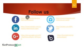 12
Follow us
@https://www.facebook.com/
NetProtocolXpert/
https://www.linkedin.com/co
mpany/netprotocol-xpert
https://plus.google.com/u/0/
+NetProtocolXpert_NPX/pos
ts
https://www.instagram.com
/netprotocol_xpert/
https://twitter.com/NPX_
cisco
https://branded.me/net
protocolxpert
 