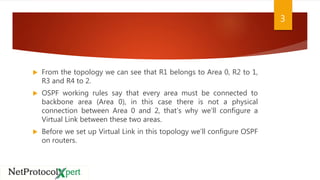  From the topology we can see that R1 belongs to Area 0, R2 to 1,
R3 and R4 to 2.
 OSPF working rules say that every area must be connected to
backbone area (Area 0), in this case there is not a physical
connection between Area 0 and 2, that’s why we’ll configure a
Virtual Link between these two areas.
 Before we set up Virtual Link in this topology we’ll configure OSPF
on routers.
3
 