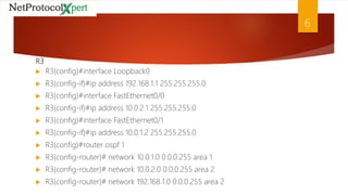 R3
 R3(config)#interface Loopback0
 R3(config-if)#ip address 192.168.1.1 255.255.255.0
 R3(config)#interface FastEthernet0/0
 R3(config-if)#ip address 10.0.2.1 255.255.255.0
 R3(config)#interface FastEthernet0/1
 R3(config-if)#ip address 10.0.1.2 255.255.255.0
 R3(config)#router ospf 1
 R3(config-router)# network 10.0.1.0 0.0.0.255 area 1
 R3(config-router)# network 10.0.2.0 0.0.0.255 area 2
 R3(config-router)# network 192.168.1.0 0.0.0.255 area 2
6
 
