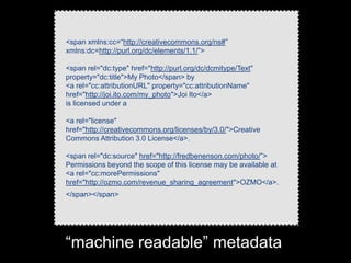 <span xmlns:cc=“http://creativecommons.org/ns#”
xmlns:dc=http://purl.org/dc/elements/1.1/”>

<span rel="dc:type" href="http://purl.org/dc/dcmitype/Text"
property="dc:title">My Photo</span> by
<a rel="cc:attributionURL" property="cc:attributionName"
href="http://joi.ito.com/my_photo">Joi Ito</a>
is licensed under a

<a rel="license"
href="http://creativecommons.org/licenses/by/3.0/">Creative
Commons Attribution 3.0 License</a>.

<span rel="dc:source" href="http://fredbenenson.com/photo/”>
Permissions beyond the scope of this license may be available at
<a rel="cc:morePermissions"
href="http://ozmo.com/revenue_sharing_agreement">OZMO</a>.
</span></span>




“machine readable” metadata
 
