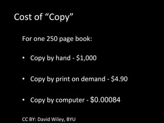Cost of “Copy”

 For one 250 page book:

 • Copy by hand - $1,000

 • Copy by print on demand - $4.90

 • Copy by computer - $0.00084

 CC BY: David Wiley, BYU
 