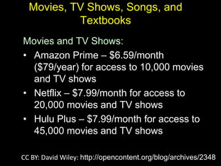 Movies, TV Shows, Songs, and
           Textbooks
Movies and TV Shows:
• Amazon Prime – $6.59/month
  ($79/year) for access to 10,000 movies
  and TV shows
• Netflix – $7.99/month for access to
  20,000 movies and TV shows
• Hulu Plus – $7.99/month for access to
  45,000 movies and TV shows

CC BY: David Wiley: http://opencontent.org/blog/archives/2348
 