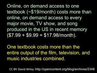 Online, on demand access to one
textbook (~$19/month) costs more than
online, on demand access to every
major movie, TV show, and song
produced in the US in recent memory
($7.99 + $9.99 = $17.98/month).

One textbook costs more than the
entire output of the film, television, and
music industries combined.

 CC BY: David Wiley: http://opencontent.org/blog/archives/2348
 
