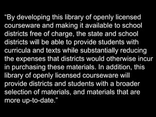 “By developing this library of openly licensed
courseware and making it available to school
districts free of charge, the state and school
districts will be able to provide students with
curricula and texts while substantially reducing
the expenses that districts would otherwise incur
in purchasing these materials. In addition, this
library of openly licensed courseware will
provide districts and students with a broader
selection of materials, and materials that are
more up-to-date.”
 