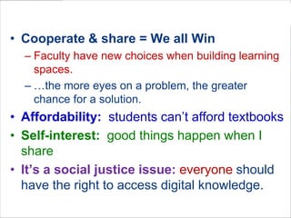 Why is “Open” Important?
• Cooperate & share = We all Win
  – Faculty have new choices when building learning
    spaces.
  – …the more eyes on a problem, the greater
    chance for a solution.
• Affordability: students can’t afford textbooks
• Self-interest: good things happen when I
  share
• It’s a social justice issue: everyone should
  have the right to access digital knowledge.
 