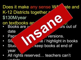 Does it make any sense WA State and
K-12 Districts together spend
$130M/year
on textbooks and the results are:
• Books are (on average) 7-10 years out of
  date
• Paper only / no digital versions.
• Students can’t write / highlight in books
• Students can’t keep books at end of
  year
• All rights reserved… teachers can’t
 