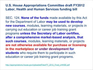 U.S. House Appropriations Committee draft FY2012
Labor, Health and Human Services funding bill

SEC. 124. None of the funds made available by this Act
for the Department of Labor may be used to develop
new courses, modules, learning materials, or projects in
carrying out education or career job training grant
programs unless the Secretary of Labor certifies,
after a comprehensive market-based analysis, that
such courses, modules, learning materials, or projects
are not otherwise available for purchase or licensing
in the marketplace or under development for
students who require them to participate in such
education or career job training grant programs.

http://appropriations.house.gov/UploadedFiles/FY_2012_Final_LHHSE.pdf
 