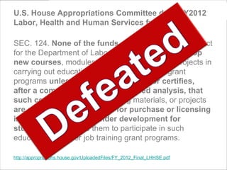U.S. House Appropriations Committee draft FY2012
Labor, Health and Human Services funding bill

SEC. 124. None of the funds made available by this Act
for the Department of Labor may be used to develop
new courses, modules, learning materials, or projects in
carrying out education or career job training grant
programs unless the Secretary of Labor certifies,
after a comprehensive market-based analysis, that
such courses, modules, learning materials, or projects
are not otherwise available for purchase or licensing
in the marketplace or under development for
students who require them to participate in such
education or career job training grant programs.

http://appropriations.house.gov/UploadedFiles/FY_2012_Final_LHHSE.pdf
 