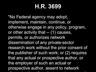 H.R. 3699
"No Federal agency may adopt,
implement, maintain, continue, or
otherwise engage in any policy, program,
or other activity that -- (1) causes,
permits, or authorizes network
dissemination of any private-sector
research work without the prior consent of
the publisher of such work; or (2) requires
that any actual or prospective author, or
the employer of such an actual or
prospective author, assent to network
 