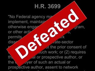 H.R. 3699
"No Federal agency may adopt,
implement, maintain, continue, or
otherwise engage in any policy, program,
or other activity that -- (1) causes,
permits, or authorizes network
dissemination of any private-sector
research work without the prior consent of
the publisher of such work; or (2) requires
that any actual or prospective author, or
the employer of such an actual or
prospective author, assent to network
 