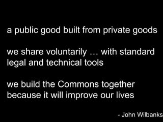 a public good built from private goods

we share voluntarily … with standard
legal and technical tools

we build the Commons together
because it will improve our lives

                            - John Wilbanks
 