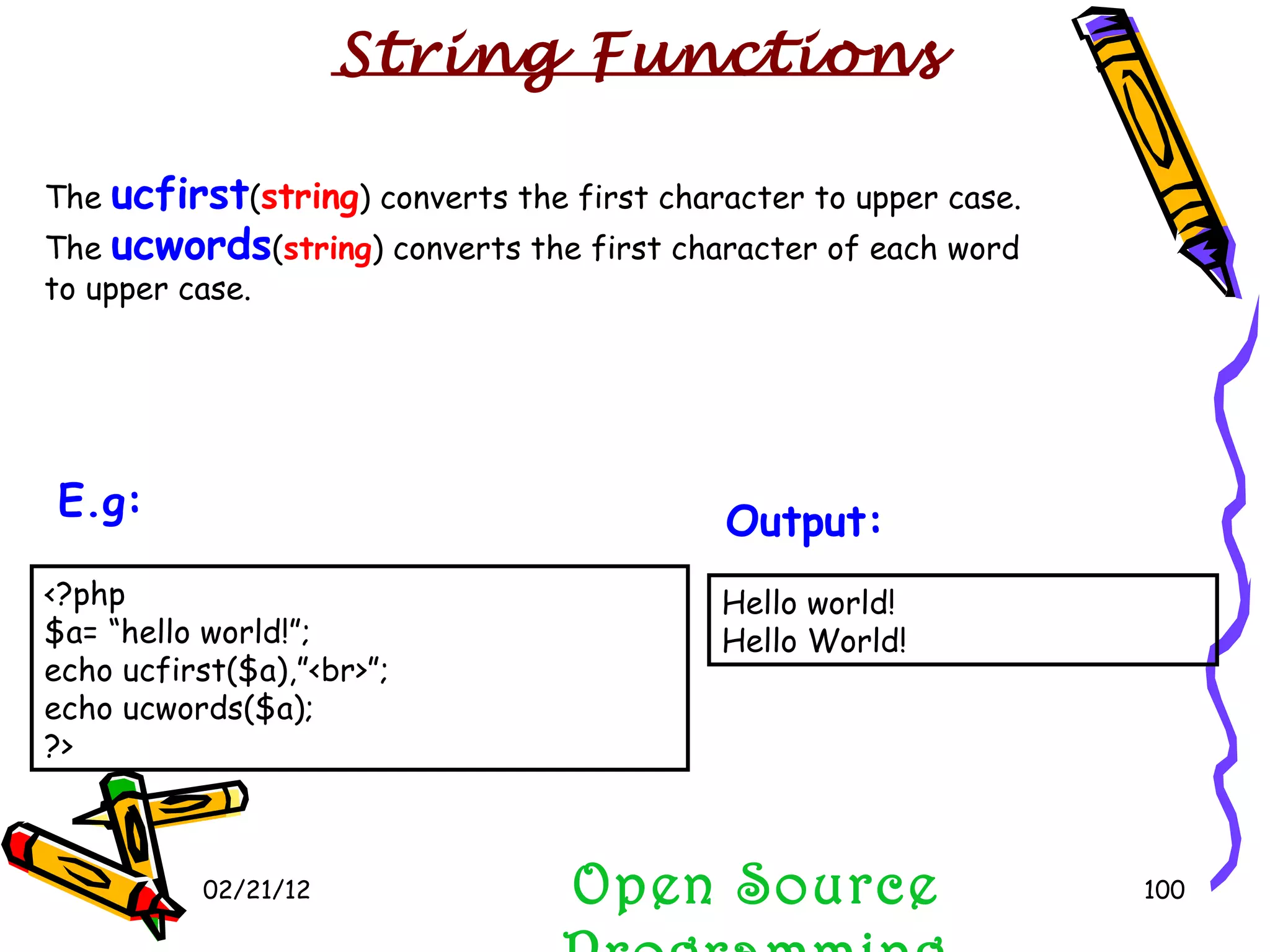02/21/12 The  ucfirst ( string ) converts the first character to upper case. The  ucwords ( string ) converts the first character of each word to upper case. Open Source Programming Hello world! Hello World! Output:   String Functions <?php $a= “hello world!”; echo ucfirst($a),”<br>”; echo ucwords($a);  ?>  E.g:   