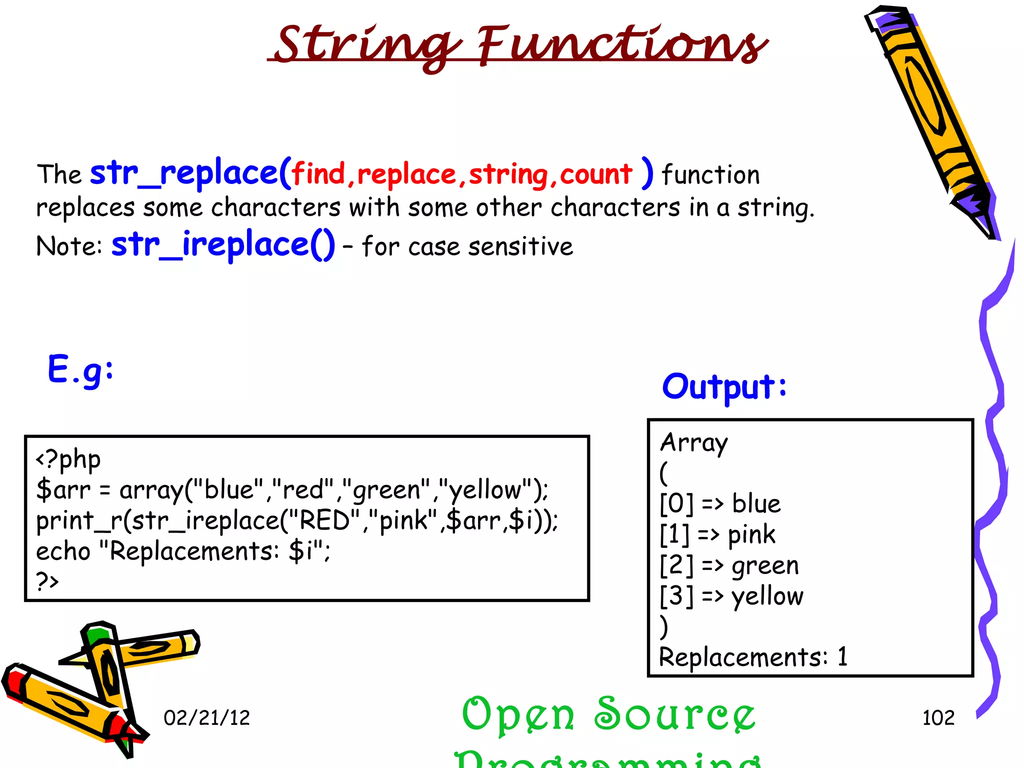 02/21/12 The  str_replace( find,replace,string,count   )  function replaces some characters with some other characters in a string. Note:  str_ireplace()  – for case sensitive Open Source Programming Array ( [0] => blue [1] => pink [2] => green [3] => yellow ) Replacements: 1  Output:   String Functions <?php $arr = array(&quot;blue&quot;,&quot;red&quot;,&quot;green&quot;,&quot;yellow&quot;); print_r(str_ireplace(&quot;RED&quot;,&quot;pink&quot;,$arr,$i)); echo &quot;Replacements: $i&quot;; ?>  E.g:   