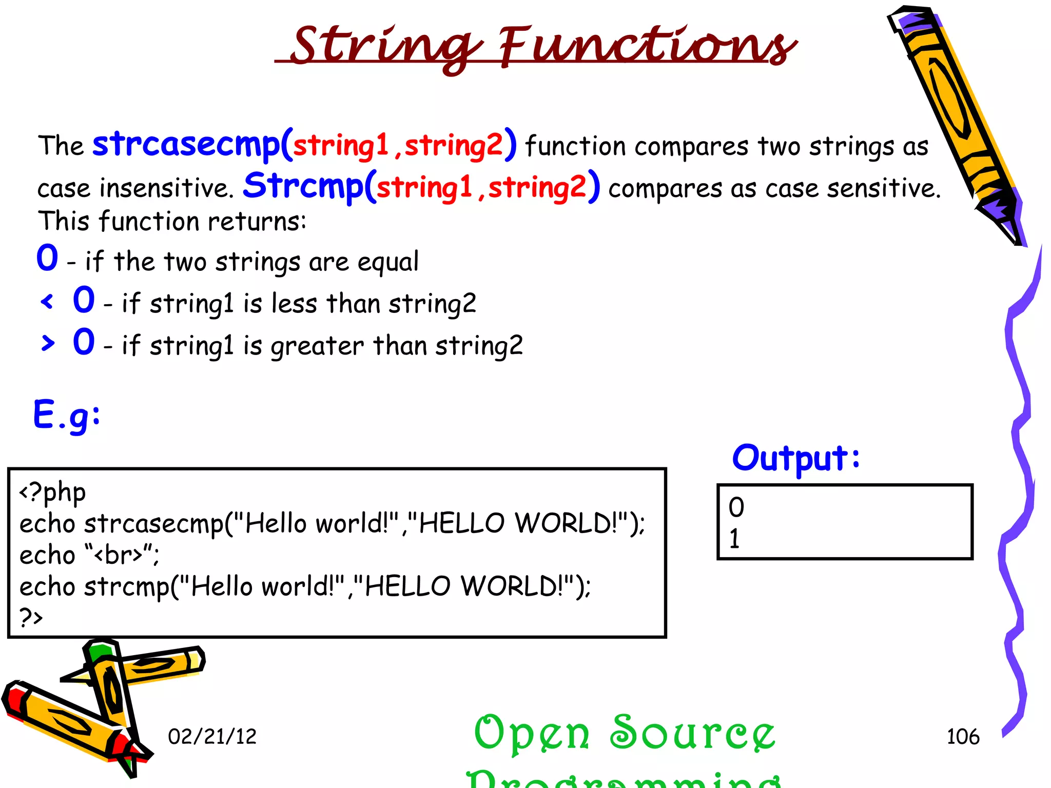 02/21/12 The  strcasecmp( string1,string2 )  function compares two strings as case insensitive.  Strcmp( string1,string2 )  compares as case sensitive. This function returns: 0  - if the two strings are equal  < 0  - if string1 is less than string2  > 0  - if string1 is greater than string2  Open Source Programming 0 1 Output:   String Functions <?php echo strcasecmp(&quot;Hello world!&quot;,&quot;HELLO WORLD!&quot;); echo “<br>”; echo strcmp(&quot;Hello world!&quot;,&quot;HELLO WORLD!&quot;); ?> E.g:   