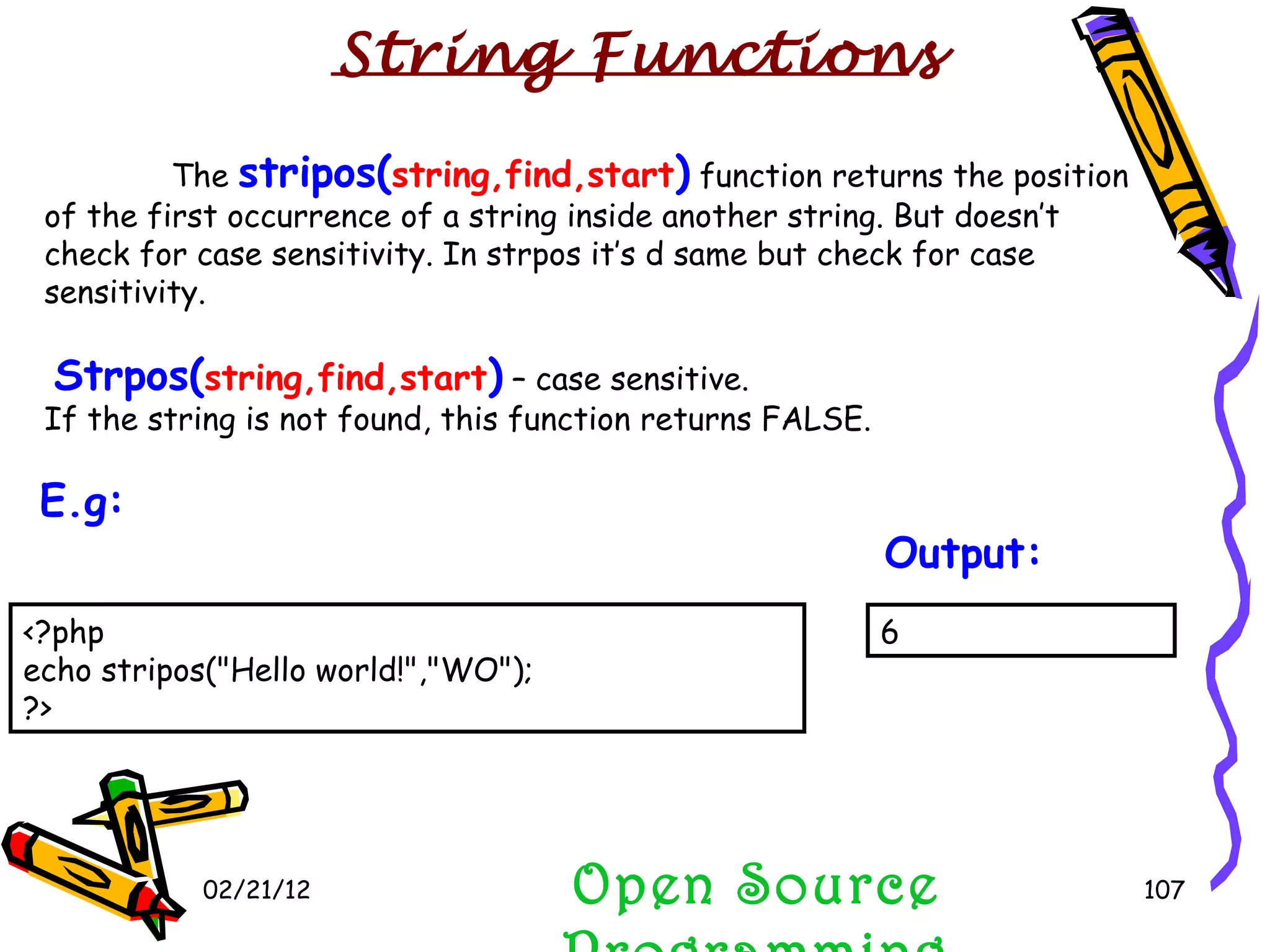 02/21/12 The  stripos( string,find,start )  function returns the position of the first occurrence of a string inside another string. But doesn’t check for case sensitivity. In strpos it’s d same but check for case sensitivity. Strpos( string,find,start )  – case sensitive. If the string is not found, this function returns FALSE. Open Source Programming 6 Output:   String Functions <?php echo stripos(&quot;Hello world!&quot;,&quot;WO&quot;); ?> E.g:   