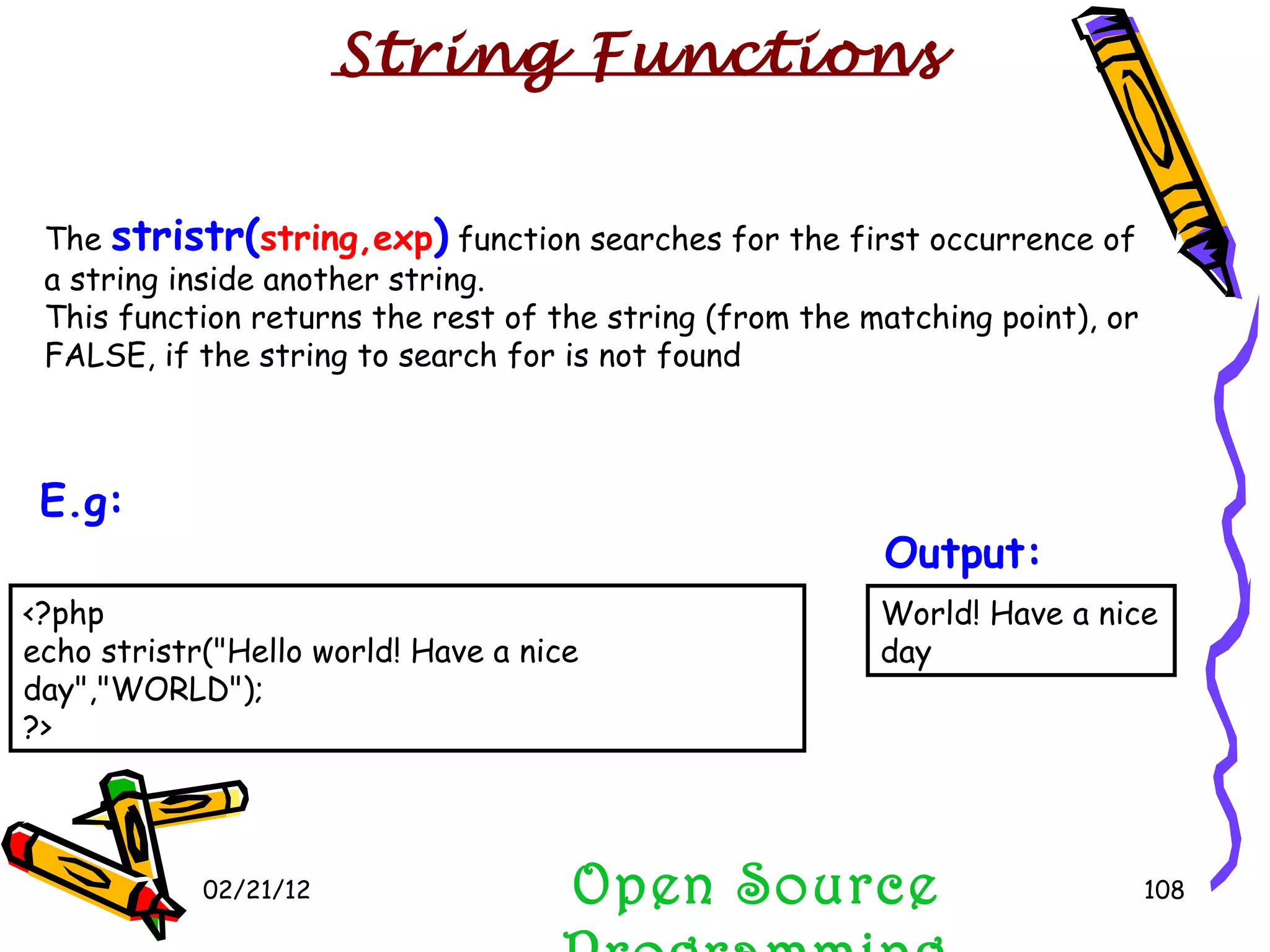 02/21/12 The  stristr( string,exp )  function searches for the first occurrence of a string inside another string. This function returns the rest of the string (from the matching point), or FALSE, if the string to search for is not found Open Source Programming World! Have a nice day Output:   String Functions <?php echo stristr(&quot;Hello world! Have a nice day&quot;,&quot;WORLD&quot;); ?> E.g:   