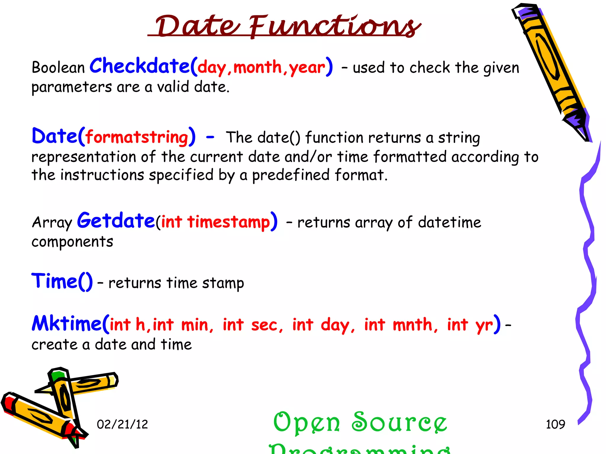 02/21/12 Boolean  Checkdate( day,month,year )  – used to check the given parameters are a valid date. Date( formatstring ) -  The date() function returns a string representation of the current date and/or time formatted according to the instructions specified by a predefined format. Array  Getdate ( int   timestamp )  – returns array of datetime components Time()  – returns time stamp Mktime( int   h,int min, int sec, int day, int mnth, int yr )  – create a date and time Open Source Programming Date Functions 