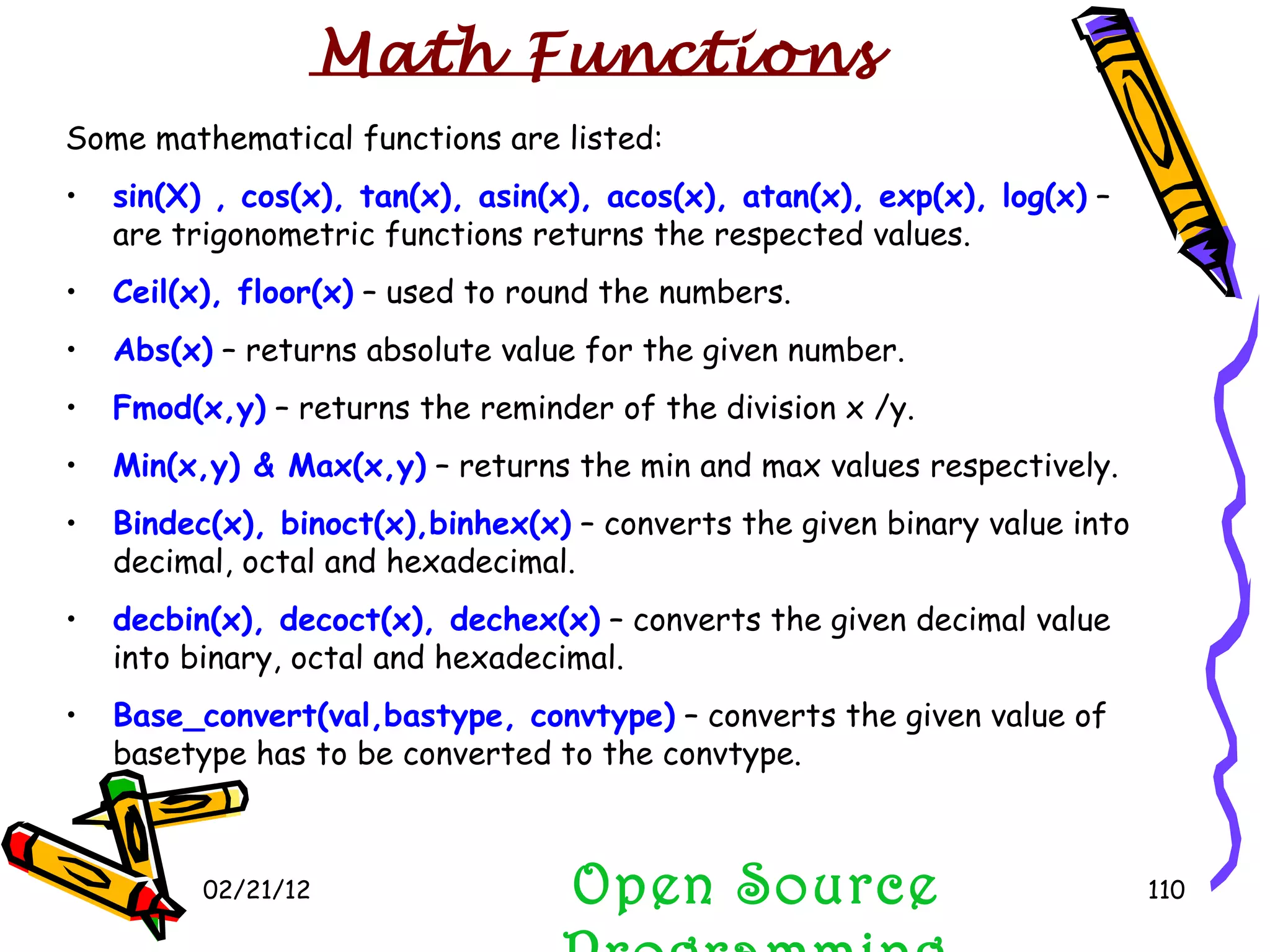 02/21/12 Some mathematical functions are listed: sin(X) , cos(x), tan(x), asin(x), acos(x), atan(x), exp(x), log(x)  – are trigonometric functions returns the respected values. Ceil(x), floor(x)  – used to round the numbers. Abs(x)  – returns absolute value for the given number. Fmod(x,y)  – returns the reminder of the division x /y. Min(x,y) & Max(x,y)  – returns the min and max values respectively. Bindec(x), binoct(x),binhex(x)  – converts the given binary value into decimal, octal and hexadecimal. decbin(x), decoct(x), dechex(x)  – converts the given decimal value into binary, octal and hexadecimal. Base_convert(val,bastype, convtype)  – converts the given value of basetype has to be converted to the convtype. Open Source Programming Math Functions 