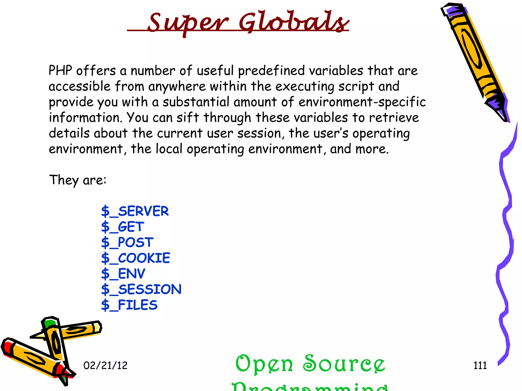 02/21/12 PHP offers a number of useful predefined variables that are accessible from anywhere within the executing script and provide you with a substantial amount of environment-specific information. You can sift through these variables to retrieve details about the current user session, the user’s operating environment, the local operating environment, and more. They are: $_SERVER $_GET  $_POST $_COOKIE  $_ENV $_SESSION $_FILES Open Source Programming Super Globals 