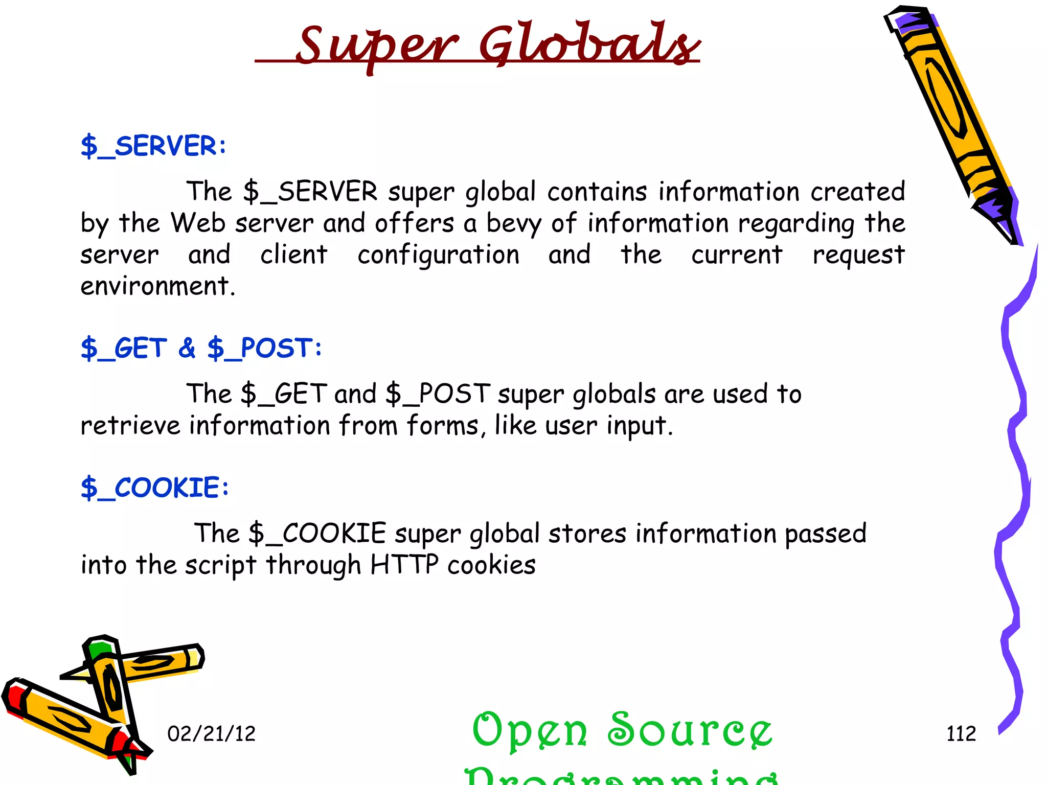 02/21/12 $_SERVER: The $_SERVER super global contains information created by the Web server and offers a bevy of information regarding the server and client configuration and the current request environment. $_GET & $_POST: The $_GET and $_POST super globals are used to retrieve information from forms, like user input. $_COOKIE:   The $_COOKIE super global stores information passed into the script through HTTP cookies Open Source Programming Super Globals 