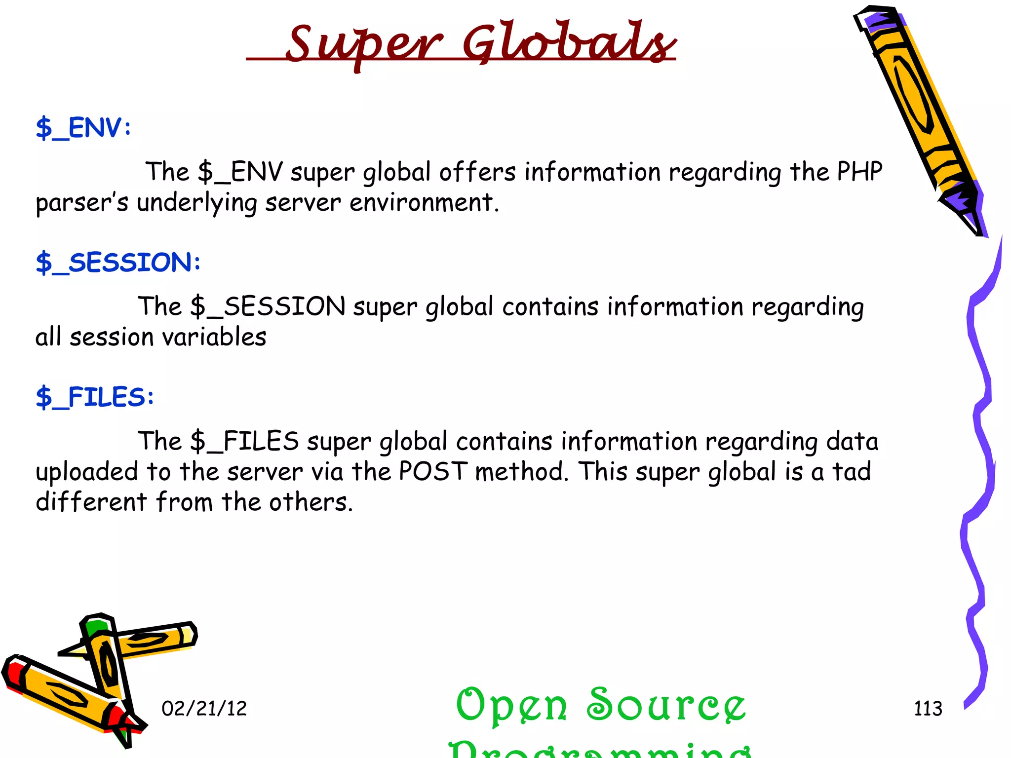 02/21/12 $_ENV:   The $_ENV super global offers information regarding the PHP parser’s underlying server environment. $_SESSION:   The $_SESSION super global contains information regarding all session variables $_FILES: The $_FILES super global contains information regarding data uploaded to the server via the POST method. This super global is a tad different from the others. Open Source Programming Super Globals 