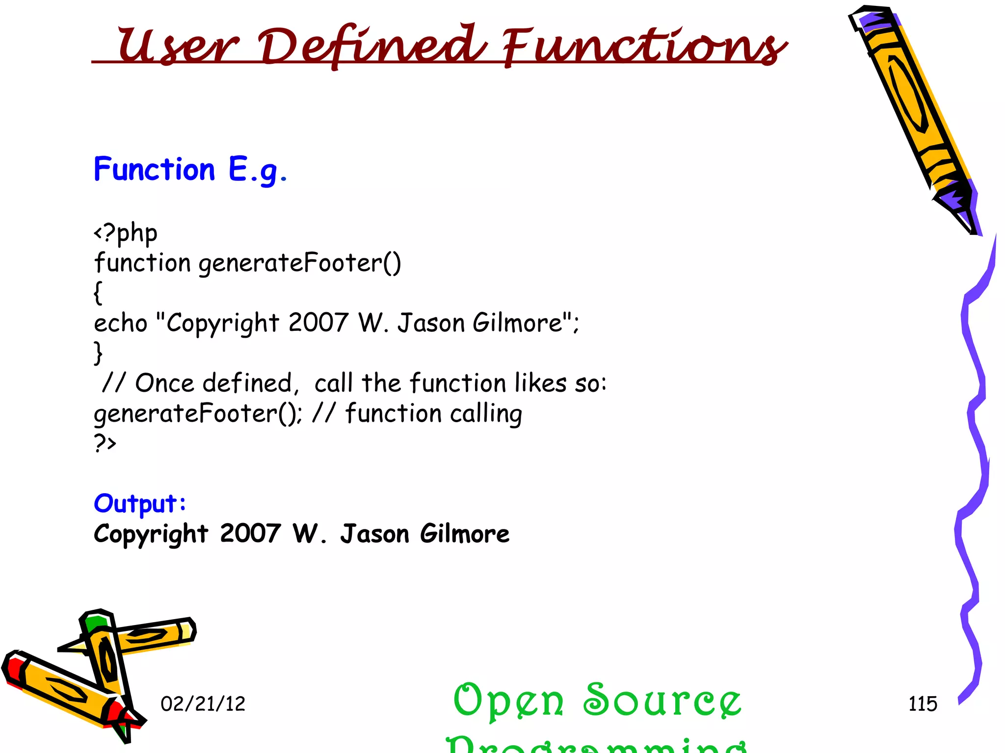 02/21/12 Function E.g . <?php function generateFooter() { echo &quot;Copyright 2007 W. Jason Gilmore&quot;; } // Once defined,  call the function likes so: generateFooter(); // function calling ?> Output: Copyright 2007 W. Jason Gilmore Open Source Programming User Defined Functions  