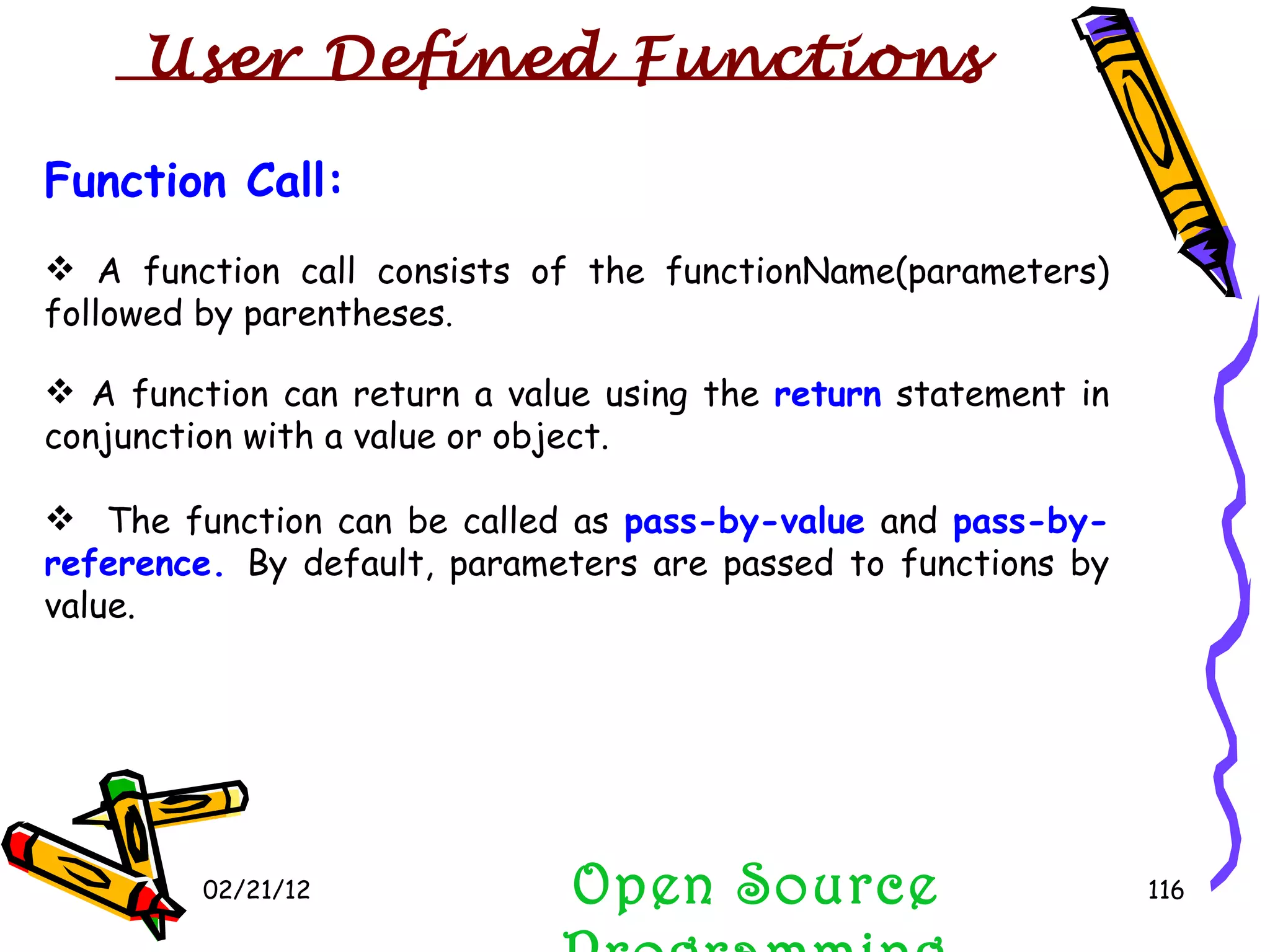 02/21/12 Function Call: A function call consists of the functionName(parameters) followed by parentheses .  A function can return a value using the  return  statement in conjunction with a value or object.  The function can be called as  pass-by-value  and  pass-by-reference.  By default, parameters are passed to functions by value. Open Source Programming User Defined Functions  