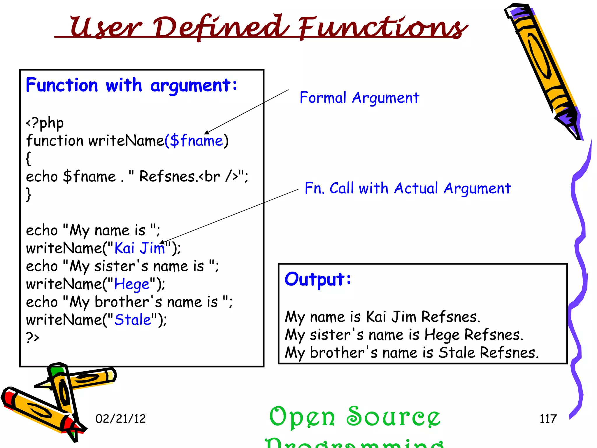 02/21/12 Function with argument: <?php function writeName ($fname ) { echo $fname . &quot; Refsnes.<br />&quot;; } echo &quot;My name is &quot;; writeName(&quot; Kai Jim &quot;); echo &quot;My sister's name is &quot;; writeName(&quot; Hege &quot;); echo &quot;My brother's name is &quot;; writeName(&quot; Stale &quot;); ?> Open Source Programming Output: My name is Kai Jim Refsnes. My sister's name is Hege Refsnes. My brother's name is Stale Refsnes.  User Defined Functions  Formal Argument Fn. Call with Actual Argument 