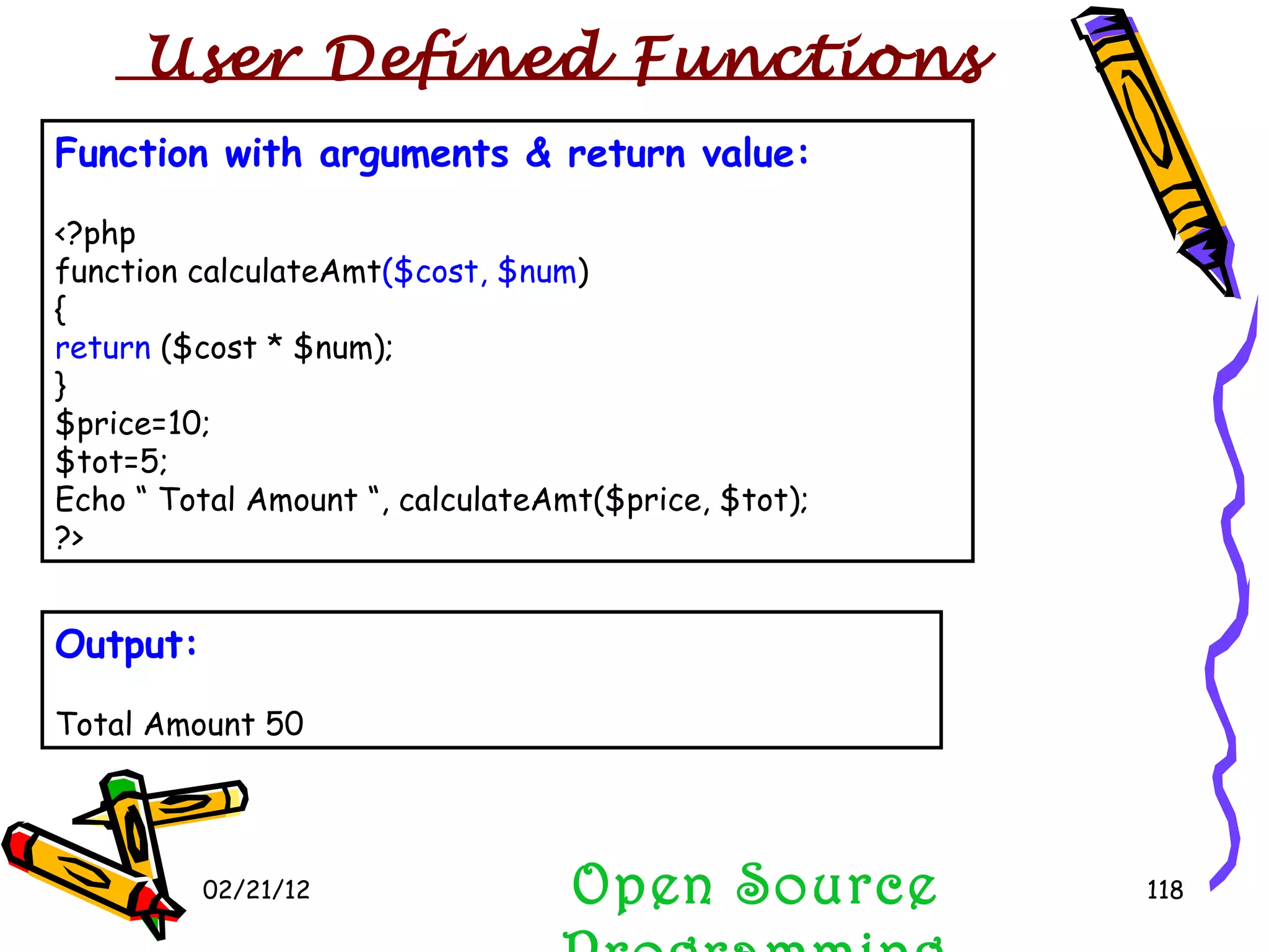 02/21/12 Function with arguments & return value: <?php function calculateAmt ($cost, $num ) { return  ($cost * $num);  } $price=10; $tot=5; Echo “ Total Amount “, calculateAmt($price, $tot); ?> Open Source Programming Output: Total Amount 50 User Defined Functions  