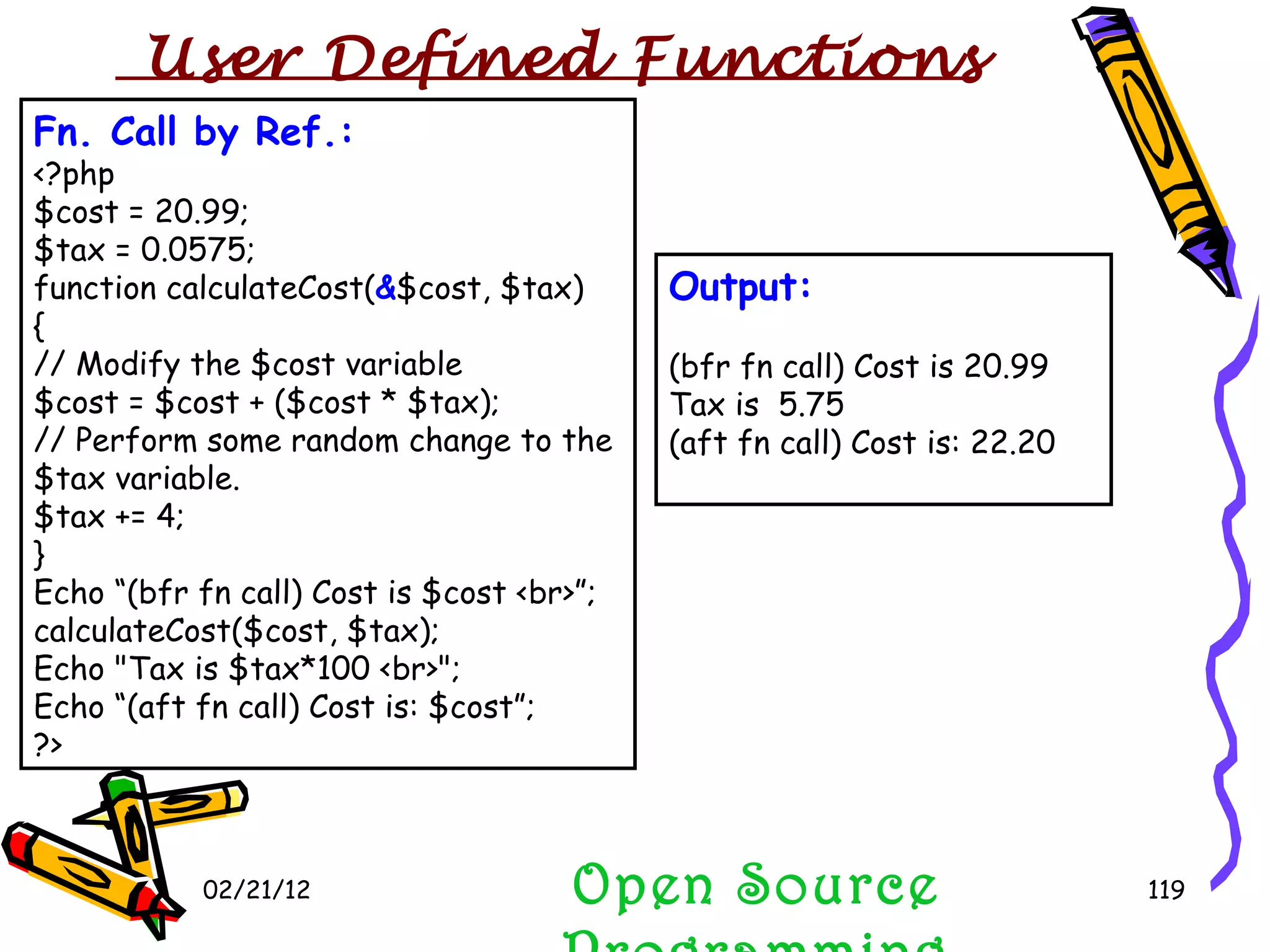 02/21/12 Fn. Call by Ref.: <?php $cost = 20.99; $tax = 0.0575; function calculateCost( & $cost, $tax) { // Modify the $cost variable $cost = $cost + ($cost * $tax); // Perform some random change to the $tax variable. $tax += 4; } Echo “(bfr fn call) Cost is $cost <br>”; calculateCost($cost, $tax); Echo &quot;Tax is $tax*100 <br>&quot;; Echo “(aft fn call) Cost is: $cost”; ?> Open Source Programming Output: (bfr fn call) Cost is 20.99 Tax is  5.75 (aft fn call) Cost is: 22.20 User Defined Functions  