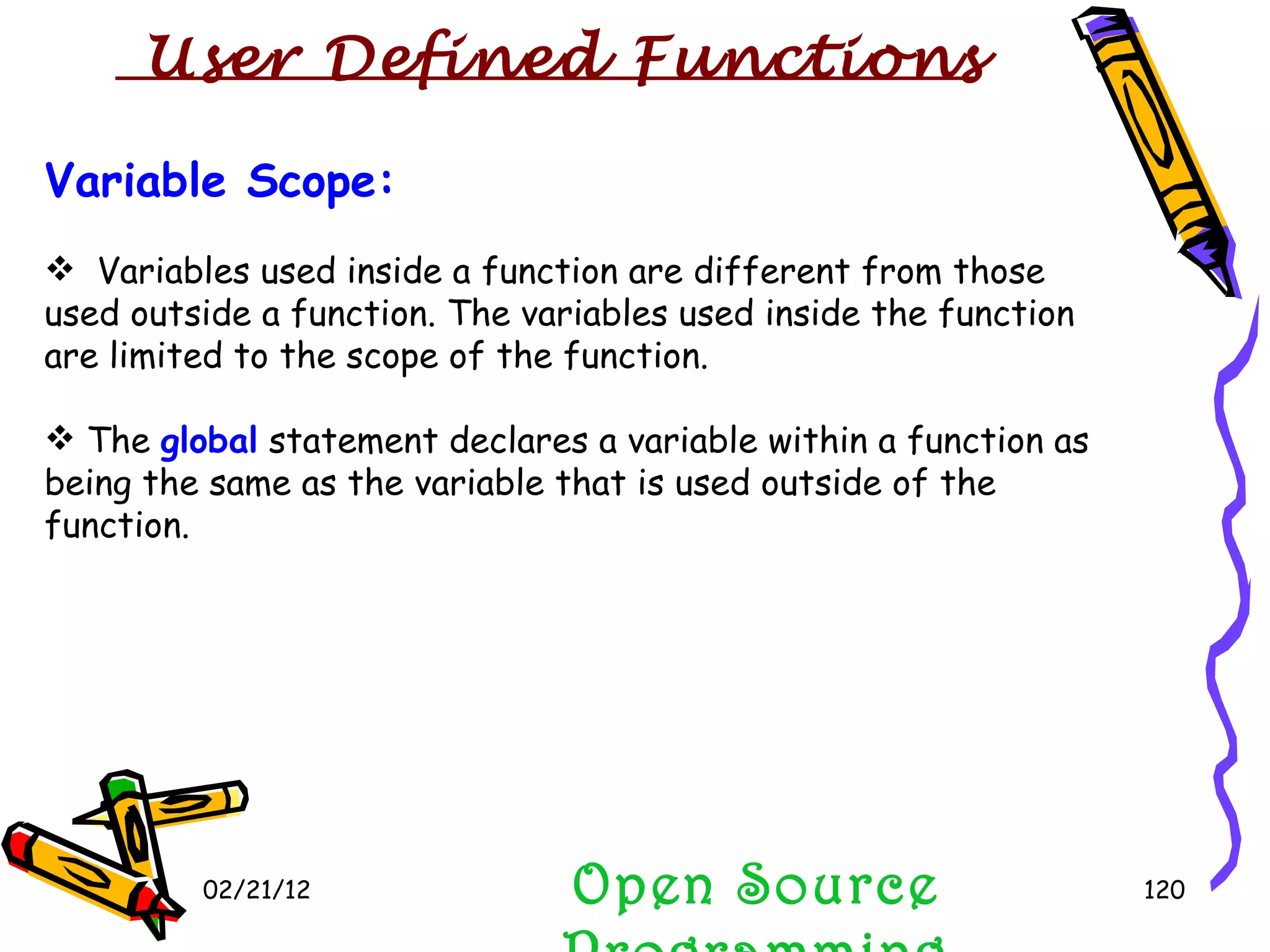 02/21/12 Variable Scope: Variables used inside a function are different from those used outside a function. The variables used inside the function are limited to the scope of the function. The  global  statement declares a variable within a function as being the same as the variable that is used outside of the function. Open Source Programming User Defined Functions  