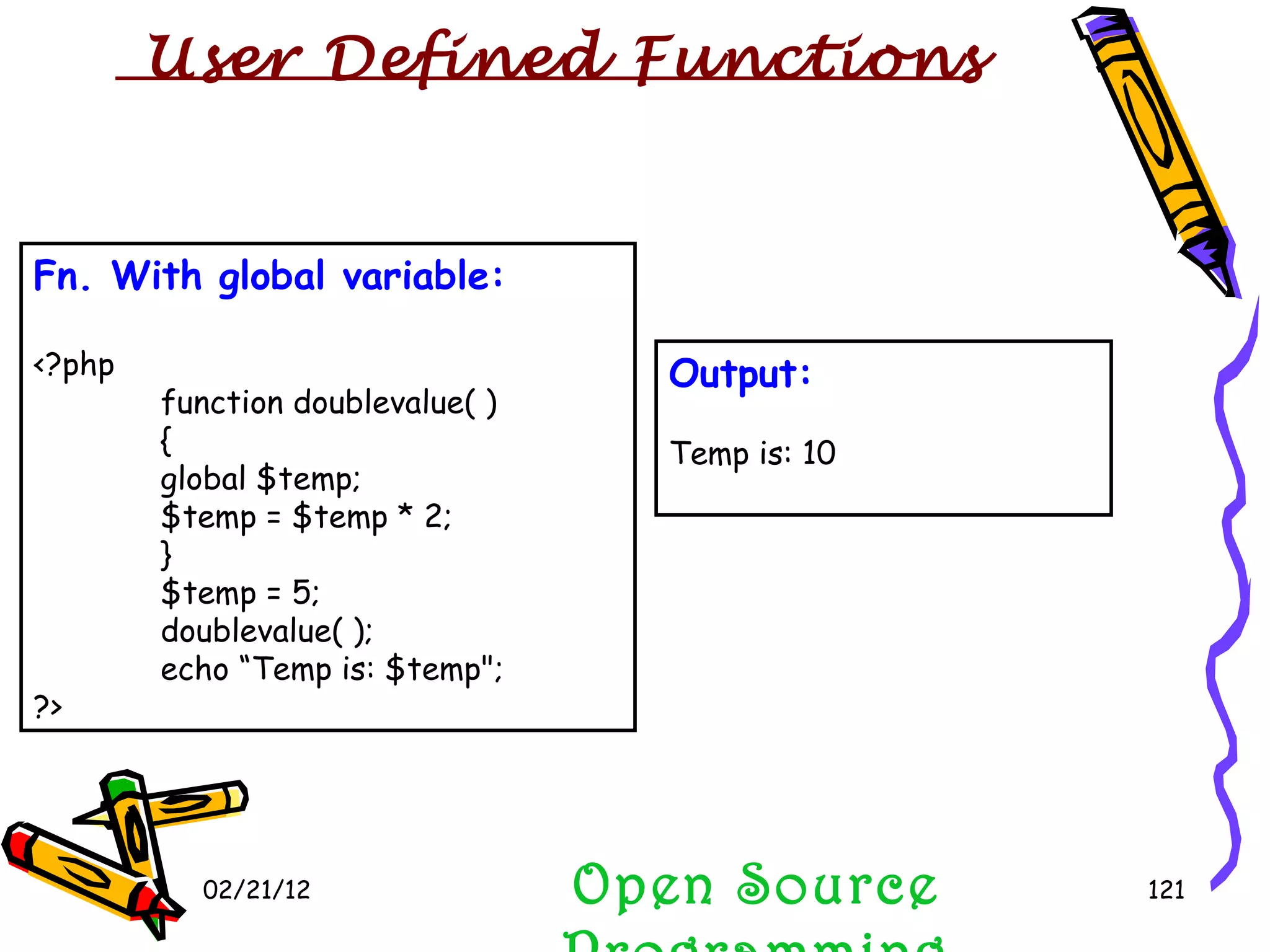 02/21/12 Fn. With global variable: <?php function doublevalue( ) { global $temp; $temp = $temp * 2; } $temp = 5; doublevalue( ); echo “Temp is: $temp&quot;; ?> Open Source Programming Output: Temp is: 10 User Defined Functions  