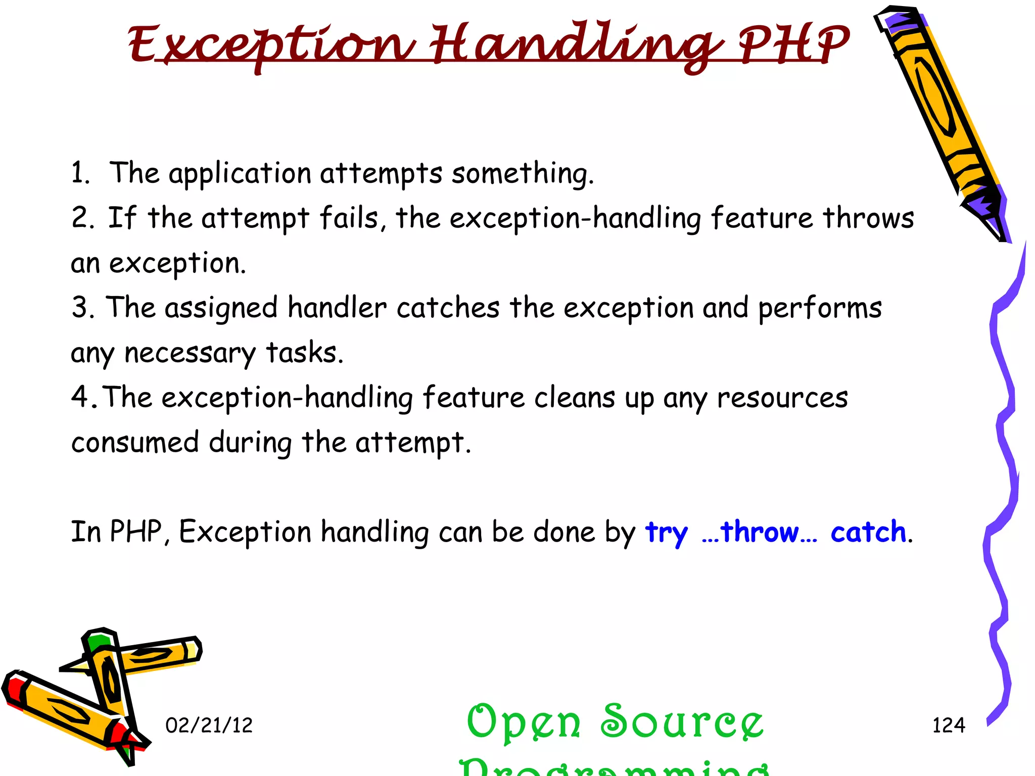 02/21/12 Open Source Programming Open Source Programming 1.  The application attempts something. 2.   If the attempt fails, the exception-handling feature throws an exception. 3. The assigned handler catches the exception and performs any necessary tasks. 4 . The exception-handling feature cleans up any resources consumed during the attempt. In PHP, Exception handling can be done by  try …throw… catch . Exception Handling PHP 