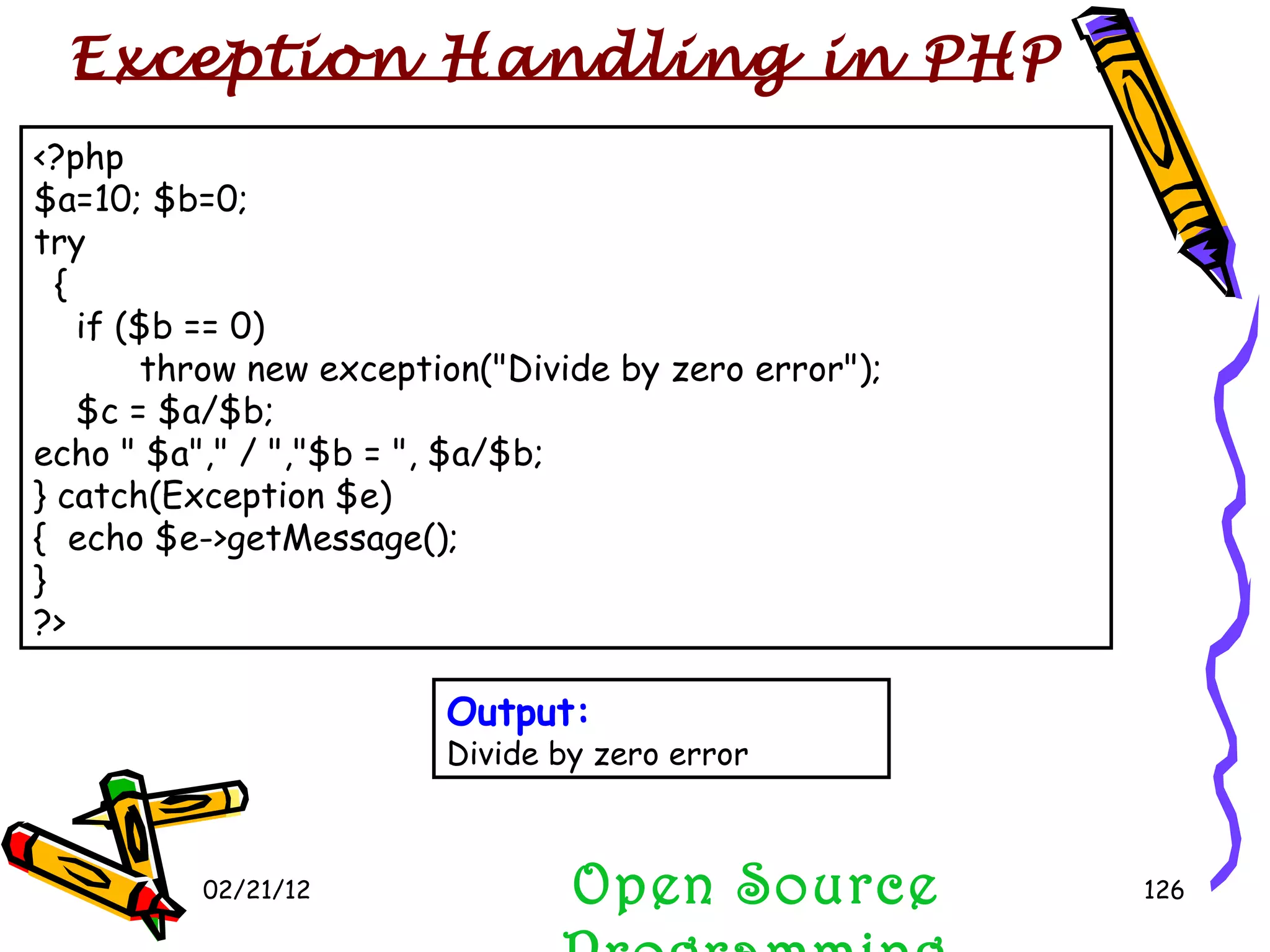 02/21/12 <?php $a=10; $b=0; try { if ($b == 0) throw new exception(&quot;Divide by zero error&quot;); $c = $a/$b;  echo &quot; $a&quot;,&quot; / &quot;,&quot;$b = &quot;, $a/$b; } catch(Exception $e) {  echo $e->getMessage(); } ?> Open Source Programming Output: Divide by zero error Exception Handling in PHP  
